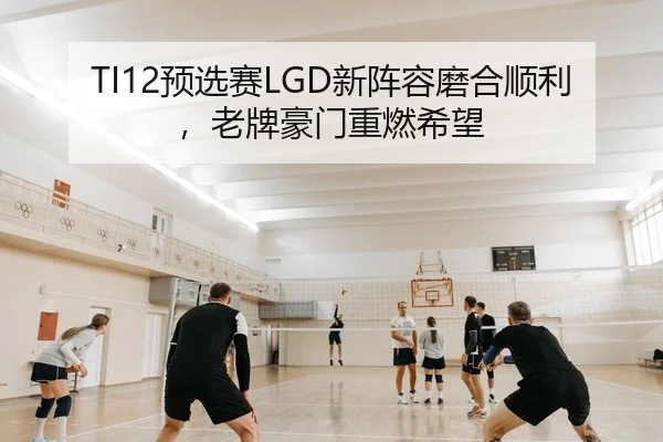 TI12预选赛LGD新阵容磨合顺利，老牌豪门重燃希望