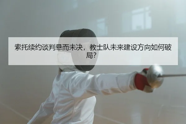 索托续约谈判悬而未决，教士队未来建设方向如何破局？